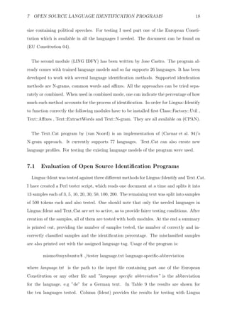 7 OPEN SOURCE LANGUAGE IDENTIFICATION PROGRAMS                                           18


size containing political speeches. For testing I used part one of the European Consti-
tution which is available in all the languages I needed. The document can be found on
(EU Constitution 04).


  The second module (LING IDFY) has been written by Jose Castro. The program al-
ready comes with trained language models and so far supports 26 languages. It has been
developed to work with several language identiﬁcation methods. Supported idenﬁcation
methods are N-grams, common words and aﬃxes. All the approaches can be tried sepa-
rately or combined. When used in combined mode, one can indicate the percentage of how
much each method accounts for the process of identiﬁcation. In order for Lingua::Identify
to function correctly the following modules have to be installed ﬁrst Class::Factory::Util ,
Text::Aﬃxes , Text::ExtractWords and Text::N-gram. They are all available on (CPAN).


  The Text Cat program by (van Noord) is an implementation of (Cavnar et al. 94)’s
N-gram approach. It currently supports 77 languages. Text Cat can also create new
language proﬁles. For testing the existing language models of the program were used.


7.1    Evaluation of Open Source Identiﬁcation Programs

  Lingua::Ident was tested against three diﬀerent methods for Lingua::Identify and Text Cat.
I have created a Perl tester script, which reads one document at a time and splits it into
13 samples each of 3, 5, 10, 20, 30, 50, 100, 200. The remaining text was split into samples
of 500 tokens each and also tested. One should note that only the needed languages in
Lingua::Ident and Text Cat are set to active, as to provide fairer testing conditions. After
creation of the samples, all of them are tested with both modules. At the end a summary
is printed out, providing the number of samples tested, the number of correctly and in-
correctly classiﬁed samples and the identiﬁcation percentage. The misclassiﬁed samples
are also printed out with the assigned language tag. Usage of the program is:

        mismo@myubuntu:$ ./tester language.txt language-speciﬁc-abbreviation

where language.txt is the path to the input ﬁle containing part one of the European
Constitution or any other ﬁle and ”language speciﬁc abbreviation” is the abbreviation
for the language, e.g ”de” for a German text. In Table 9 the results are shown for
the ten languages tested. Column (Ident) provides the results for testing with Lingua
 