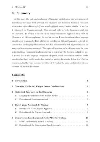 8 SUMMARY                                                                                  20


8      Summary
    In this paper the task and evaluation of language identiﬁcation has been presented.
In Section 2 the small word approach was explained and discussed. Section 3 contained
information about (Dunning 94)’ statistical approach using Markov Models. In section
4 I discussed the N-gram approach. This approach only works for languages which can
be tokenized. In section 5 the use of the compression-based approach with PPM by
(Teahan et al. 01) was explained. In the last section I have introduced three language
identiﬁcation programs for Perl, which were tested in ten diﬀerent languages. After all we
can see that the language identiﬁcation task has been mastered with high accuracy as far
as recognition rates are concerned. The topic will continue to be of importance for years
as international communication keeps growing in importance for business and private use.
A related ﬁeld is the language recognition of speech, which uses similar methods to the
one described here, but for audio data instead of written documents. It is a ﬁeld of active
research and in the years to come, we will see if it reaches the same identiﬁcation rates as
the ones for written documents.



Contents
1 Introduction                                                                             1

2 Common Words and Unique Letter Combinations                                              2

3 Statistical Approach by Ted Dunning                                                      3
     3.1   Language Identiﬁcation with Markov Models . . . . . . . . . . . . . . . . .      4
     3.2   Evaluation of Dunnings approach . . . . . . . . . . . . . . . . . . . . . . .    5

4 The N-gram Approach by Cavnar                                                            7
     4.1   Introduction of the N-gram Approach . . . . . . . . . . . . . . . . . . . . .    7
     4.2   Evaluation of the N-gram Approach . . . . . . . . . . . . . . . . . . . . . .    9

5 Compression based approach with PPM by Teahan                                            10
     5.1   PPM - Prediction by Partial Matching . . . . . . . . . . . . . . . . . . . . 11
     5.2   Evaluation of the Compression Based Approach . . . . . . . . . . . . . . . 13
 