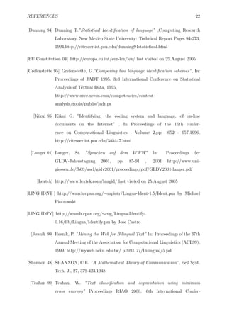 REFERENCES                                                                             22


[Dunning 94] Dunning T.”Statistical Identiﬁcation of language” ,Computing Research
              Laboratory, New Mexico State University: Technical Report Pages 94-273,
              1994,http://citeseer.ist.psu.edu/dunning94statistical.html

[EU Constitution 04] http://europa.eu.int/eur-lex/lex/ last visited on 25.August 2005

[Grefenstette 95] Grefenstette, G.”Comparing two language identiﬁcation schemes”, In:
              Proceedings of JADT 1995, 3rd International Conference on Statistical
              Analysis of Textual Data, 1995,
              http://www.xrce.xerox.com/competencies/content-
              analysis/tools/publis/jadt.ps

   [Kikui 95] Kikui G. ”Identifying, the coding system and language, of on-line
              documents on the Internet” . In Proceedings of the 16th confer-
              ence on Computational Linguistics - Volume 2,pp:             652 - 657,1996,
              http://citeseer.ist.psu.edu/588447.html

 [Langer 01] Langer,    St.   ”Sprachen auf dem WWW”              In:    Proceedings   der
              GLDV-Jahrestagung      2001,      pp.   85-91   ,   2001   http://www.uni-
              giessen.de/fb09/ascl/gldv2001/proceedings/pdf/GLDV2001-langer.pdf

     [Lextek] http://www.lextek.com/langid/ last visited on 25.August 2005

[LING IDNT ] http://search.cpan.org/∼mpiotr/Lingua-Ident-1.5/Ident.pm by Michael
              Piotrowski

[LING IDFY] http://search.cpan.org/∼cog/Lingua-Identify-
              0.16/lib/Lingua/Identify.pm by Jose Castro

  [Resnik 99] Resnik, P. ”Mining the Web for Bilingual Text” In: Proceedings of the 37th
              Annual Meeting of the Association for Computational Linguistics (ACL99),
              1999, http://myweb.ncku.edu.tw/ p7693177/Bilingual/5.pdf

[Shannon 48] SHANNON, C.E. ”A Mathematical Theory of Communication”, Bell Syst.
              Tech. J., 27, 379-423,1948

 [Teahan 00] Teahan, W. ”Text classiﬁcation and segmentation using minimum
              cross entropy” Proceedings RIAO 2000, 6th International Confer-
 