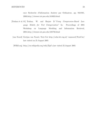 REFERENCES                                                                            23


              ence Recherche d’Information Assistee par Ordinateur, pp. 943-961,
              2000,http://citeseer.ist.psu.edu/410024.html

[Teahan et al. 01] Teahan,    W.    and   Harper   D.”Using     Compression-Based   Lan-
              guage Models for Text Categorization” In:            Proceedings of 2001
              Workshop       on    Language    Modeling   and    Information   Retrieval,
              2001,http://citeseer.ist.psu.edu/435756.html

 [van Noord] Gertjan van Noord, Text Cat http://odur.let.rug.nl/ vannoord/TextCat/
              last visited on 25 August 2005

  [WIKI.org] http://en.wikipedia.org/wiki/Zipf’s law visited 25.August 2005
 