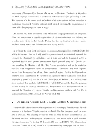 2 COMMON WORDS AND UNIQUE LETTER COMBINATIONS                                            2


importance of language identiﬁcation also grows. In his paper (Grefenstette 95) points
out that language identiﬁcation is needed for further morphologial processing of data.
The language of a document needs to be known before techniques such as stemming or
parsing can be applied. Also if a lexicon is used for spell checking, the program needs to
know which language speciﬁc rules to apply.


    As one can see, there are various tasks which need language identiﬁcation programs.
After the presentation of possible applications ,I will now talk about the diﬀerent ap-
proaches made within the last decade. During this time the task for written documents
has been mostly solved and identiﬁcation rates are up to 99%.


    In Section 2 the small words and unique letter combination approaches by (Grefenstette 95)
will be introduced. Section 3 will provide a presentation of an statistical approach in-
troduced by (Dunning 94). In Section 4 the N-gram approach by (Cavnar et al. 94) is
explained. Section 5 will present a compression based approach using PPM (partial pat-
tern matching) by (Teahan et al. 01). The N-gram approach as well as the statistical
one and PPM compression based are closely related. Therefore I will refer to previ-
ous sections if a concept has already been explained before. Section 6 will provide an
overview about an extension to the statistical approach which can handle East Asian
languages by (Kikui 95). As practical part of this paper in Section 7 I will introduce two
freely available Perl modules (LING IDNT ), (LING IDFY) and the Text Cat program
by (van Noord) for language identiﬁcation. Lingua::Ident is an implementation of the
approach by (Dunning 94), Lingua::Identify combines various methods and Text Cat is
an implementation of the approach by (Cavnar et al. 94)



2      Common Words and Unique Letter Combinations
    The main idea of the common words approach is to store highly frequent words for each
language in a database. The document to be classiﬁed is then compared to all the word
lists in question. Via a scoring system the word list with the most occurrences in that
document indicates the language of the document. This seems to be a good approach
for large documents. For testing (Grefenstette 95) used the ECI CD-ROM (Corpus from
European Corpus Initiative), which is a corpus containing newspaper articles from 27
 