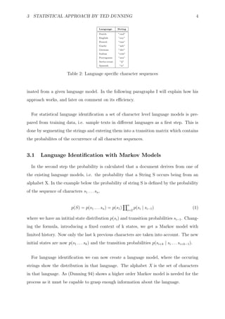3 STATISTICAL APPROACH BY TED DUNNING                                                                  4

                                           Language      String

                                           Dutch         ”vnd”
                                           English       ”ery”
                                           French        ”eux”
                                           Gaelic        ”mh”
                                           German        ”der”
                                           Italian       ”cchi”
                                           Portuguese    ”seu”
                                           Serbo-croat    ”lj”
                                           Spanish        ”ir”


                        Table 2: Language speciﬁc character sequences


inated from a given language model. In the following paragraphs I will explain how his
approach works, and later on comment on its eﬃciency.


  For statistical language identiﬁcation a set of character level language models is pre-
pared from training data, i.e. sample texts in diﬀerent languages as a ﬁrst step. This is
done by segmenting the strings and entering them into a transition matrix which contains
the probabilites of the occurrence of all character sequences.


3.1     Language Identiﬁcation with Markov Models

  In the second step the probability is calculated that a document derives from one of
the existing language models, i.e. the probability that a String S occurs being from an
alphabet X. In the example below the probability of string S is deﬁned by the probability
of the sequence of characters s1 . . . sn .

                                                                  n
                          p(S) = p(s1 . . . sn ) = p(s1 )         i=2
                                                                        p(si | si−1 )                 (1)

where we have an intitial state distribution p(si ) and transition probabilities si−1 . Chang-
ing the formula, introducing a ﬁxed context of k states, we get a Markov model with
limited history. Now only the last k previous characters are taken into account. The new
initial states are now p(s1 . . . sk ) and the transition probabilities p(si+k | si . . . si+k−1 ).


  For language identiﬁcation we can now create a language model, where the occuring
strings show the distribution in that language. The alphabet X is the set of characters
in that language. As (Dunning 94) shows a higher order Markov model is needed for the
process as it must be capable to grasp enough information about the language.
 