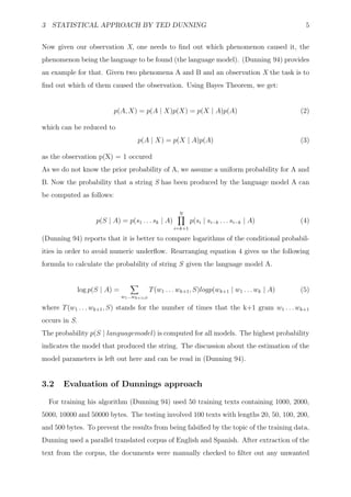 3 STATISTICAL APPROACH BY TED DUNNING                                                                 5


Now given our observation X, one needs to ﬁnd out which phenomenon caused it, the
phenomenon being the language to be found (the language model). (Dunning 94) provides
an example for that. Given two phenomena A and B and an observation X the task is to
ﬁnd out which of them caused the observation. Using Bayes Theorem, we get:


                           p(A, X) = p(A | X)p(X) = p(X | A)p(A)                                     (2)

which can be reduced to
                                       p(A | X) = p(X | A)p(A)                                       (3)

as the observation p(X) = 1 occured
As we do not know the prior probability of A, we assume a uniform probability for A and
B. Now the probability that a string S has been produced by the language model A can
be computed as follows:

                                                            N
                     p(S | A) = p(s1 . . . sk | A)                p(si | si−k . . . si−k | A)        (4)
                                                          i=k+1

(Dunning 94) reports that it is better to compare logarithms of the conditional probabil-
ities in order to avoid numeric underﬂow. Rearranging equation 4 gives us the following
formula to calculate the probability of string S given the language model A.


               log p(S | A) =                    T (w1 . . . wk+1 , S)logp(wk+1 | w1 . . . wk | A)   (5)
                                w1 ...wk+1   S


where T (w1 . . . wk+1 , S) stands for the number of times that the k+1 gram w1 . . . wk+1
occurs in S.
The probability p(S | languagemodel) is computed for all models. The highest probability
indicates the model that produced the string. The discussion about the estimation of the
model parameters is left out here and can be read in (Dunning 94).


3.2    Evaluation of Dunnings approach

  For training his algorithm (Dunning 94) used 50 training texts containing 1000, 2000,
5000, 10000 and 50000 bytes. The testing involved 100 texts with lengths 20, 50, 100, 200,
and 500 bytes. To prevent the results from being falsiﬁed by the topic of the training data,
Dunning used a parallel translated corpus of English and Spanish. After extraction of the
text from the corpus, the documents were manually checked to ﬁlter out any unwanted
 