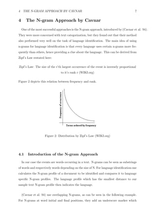 4 THE N-GRAM APPROACH BY CAVNAR                                                          7


4      The N-gram Approach by Cavnar
    One of the most successful approaches is the N-gram approach, introduced by (Cavnar et al. 94).
They were more concerned with text categorization, but they found out that their method
also performed very well on the task of language identiﬁcation. The main idea of using
n-grams for language identiﬁcation is that every language uses certain n-grams more fre-
quently than others, hence providing a clue about the language. This can be derived from
Zipf’s Law restated here:

Zipf’s Law: The size of the r’th largest occurrence of the event is inversely proportional
                                 to it’s rank r (WIKI.org)

Figure 2 depicts this relation between frequency and rank.




                     Figure 2: Distribution by Zipf’s Law (WIKI.org)




4.1     Introduction of the N-gram Approach

    In our case the events are words occurring in a text. N-grams can be seen as substrings
of words and respectively words depending on the size of N. For language identiﬁcation one
calculates the N-gram proﬁle of a document to be identiﬁed and compares it to language
speciﬁc N-gram proﬁles. The language proﬁle which has the smallest distance to our
sample text N-gram proﬁle then indicates the language.


    (Cavnar et al. 94) use overlapping N-grams, as can be seen in the following example.
For N-grams at word initial and ﬁnal positions, they add an underscore marker which
 
