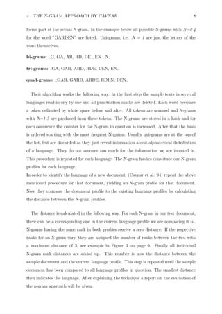 4 THE N-GRAM APPROACH BY CAVNAR                                                          8


forms part of the actual N-gram. In the example below all possible N-grams with N=2-4
for the word ”GARDEN” are listed. Uni-grams, i.e. N = 1 are just the letters of the
word themselves.

bi-grams: G, GA, AR, RD, DE , EN , N

tri-grams: GA, GAR, ARD, RDE, DEN, EN

quad-grams: GAR, GARD, ARDE, RDEN, DEN


  Their algorithm works the following way. In the ﬁrst step the sample texts in serveral
languages read in ony by one and all punctuation marks are deleted. Each word becomes
a token delimited by white space before and after. All tokens are scanned and N-grams
with N=1-5 are produced from these tokens. The N-grams are stored in a hash and for
each occurence the counter for the N-gram in question is increased. After that the hash
is ordered starting with the most frequent N-grams. Usually uni-grams are at the top of
the list, but are discarded as they just reveal information about alphabetical distribution
of a language. They do not account too much for the information we are intested in.
This procedure is repeated for each language. The N-gram hashes constitute our N-gram
proﬁles for each language.
In order to identify the language of a new document, (Cavnar et al. 94) repeat the above
mentioned procedure for that document, yielding an N-gram proﬁle for that document.
Now they compare the document proﬁle to the existing language proﬁles by calculating
the distance between the N-gram proﬁles.


  The distance is calculated in the following way. For each N-gram in our test document,
there can be a corresponding one in the current language proﬁle we are comparing it to.
N-grams having the same rank in both proﬁles receive a zero distance. If the respective
ranks for an N-gram vary, they are assigned the number of ranks between the two with
a maximum distance of 3, see example in Figure 3 on page 9. Finally all individual
N-gram rank distances are added up. This number is now the distance between the
sample document and the current language proﬁle. This step is repeated until the sample
document has been compared to all language proﬁles in question. The smallest distance
then indicates the language. After explaining the technique a report on the evaluation of
the n-gram approach will be given.
 