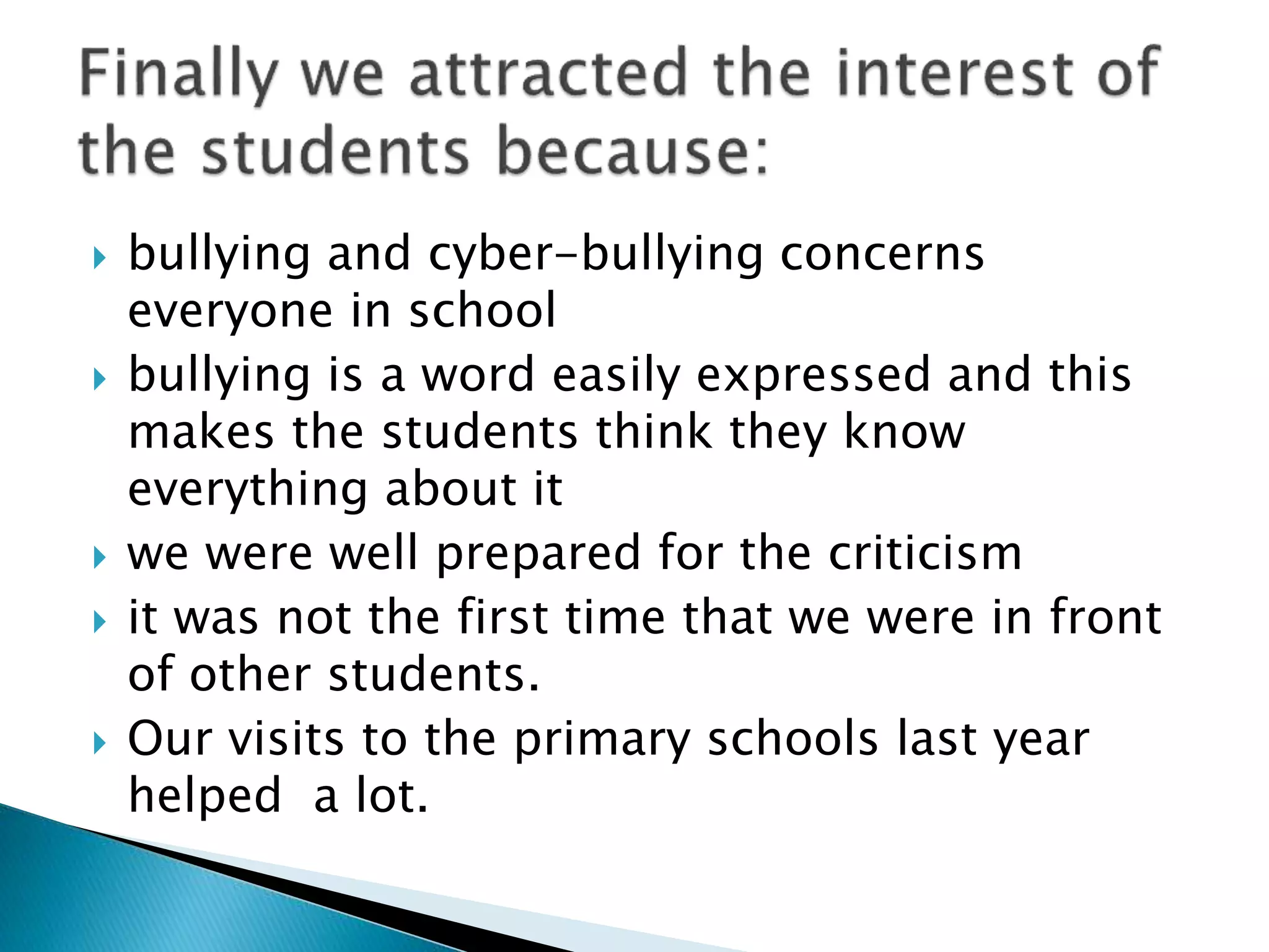  bullying and cyber-bullying concerns
everyone in school
 bullying is a word easily expressed and this
makes the students think they know
everything about it
 we were well prepared for the criticism
 it was not the first time that we were in front
of other students.
 Our visits to the primary schools last year
helped a lot.
 