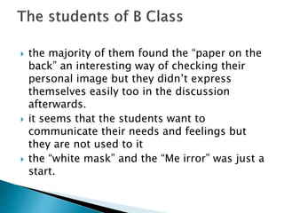  the majority of them found the “paper on the
back” an interesting way of checking their
personal image but they didn’t express
themselves easily too in the discussion
afterwards.
 it seems that the students want to
communicate their needs and feelings but
they are not used to it
 the “white mask” and the “Me irror” was just a
start.
 
