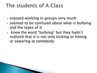  enjoyed working in groups very much
 seemed to be confused about what is bullying
and the types of it
 knew the word “bullying” but they hadn’t
realized that it is not only kicking or hitting
or swearing at somebody
 