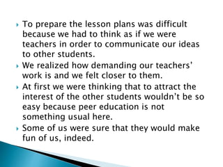  To prepare the lesson plans was difficult
because we had to think as if we were
teachers in order to communicate our ideas
to other students.
 We realized how demanding our teachers’
work is and we felt closer to them.
 At first we were thinking that to attract the
interest of the other students wouldn’t be so
easy because peer education is not
something usual here.
 Some of us were sure that they would make
fun of us, indeed.
 