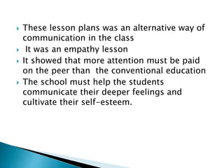  These lesson plans was an alternative way of
communication in the class
 It was an empathy lesson
 It showed that more attention must be paid
on the peer than the conventional education
 The school must help the students
communicate their deeper feelings and
cultivate their self-esteem.
 