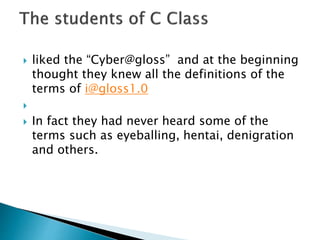  liked the “Cyber@gloss” and at the beginning
thought they knew all the definitions of the
terms of i@gloss1.0

 In fact they had never heard some of the
terms such as eyeballing, hentai, denigration
and others.
 