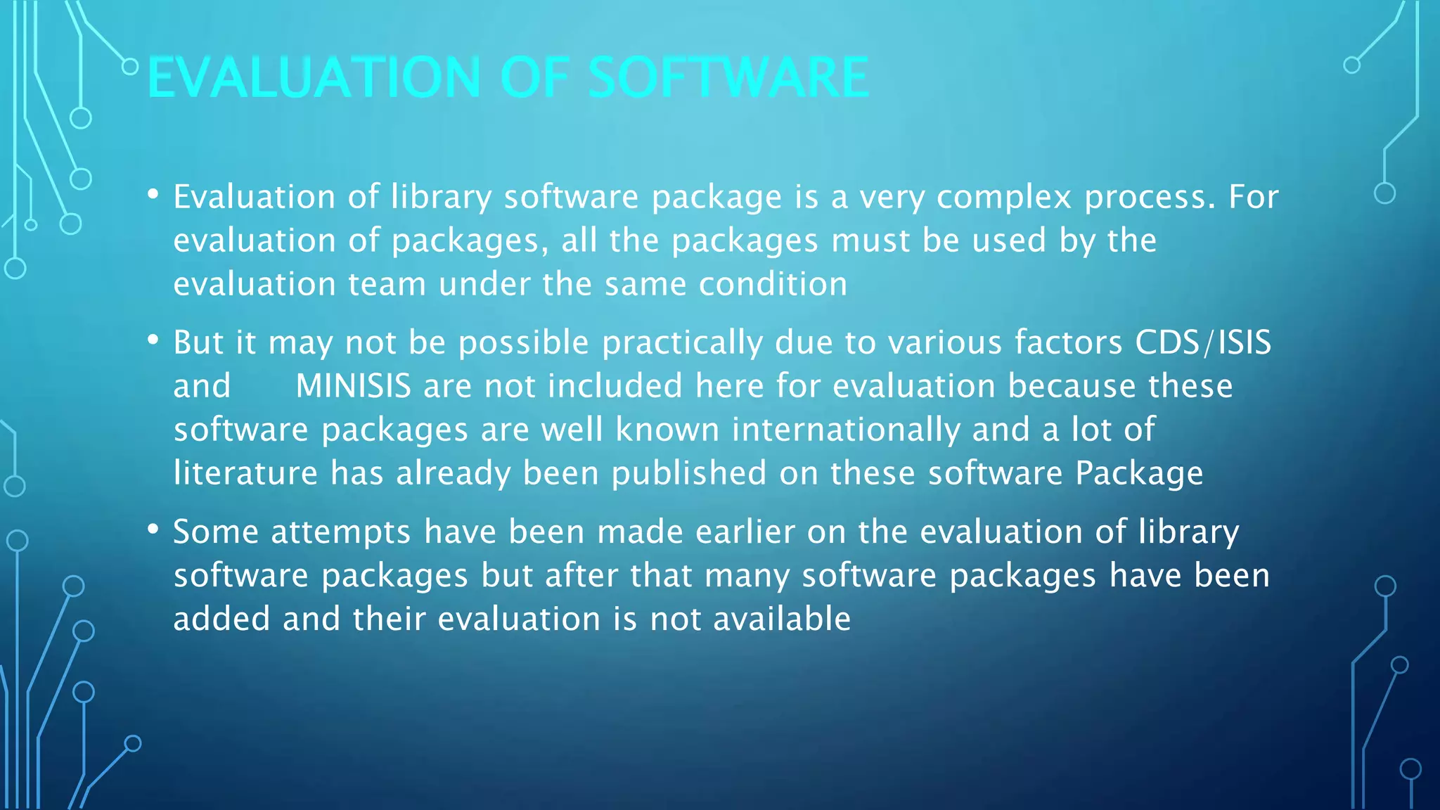 EVALUATION OF SOFTWARE
• Evaluation of library software package is a very complex process. For
evaluation of packages, all the packages must be used by the
evaluation team under the same condition
• But it may not be possible practically due to various factors CDS/ISIS
and MINISIS are not included here for evaluation because these
software packages are well known internationally and a lot of
literature has already been published on these software Package
• Some attempts have been made earlier on the evaluation of library
software packages but after that many software packages have been
added and their evaluation is not available
 