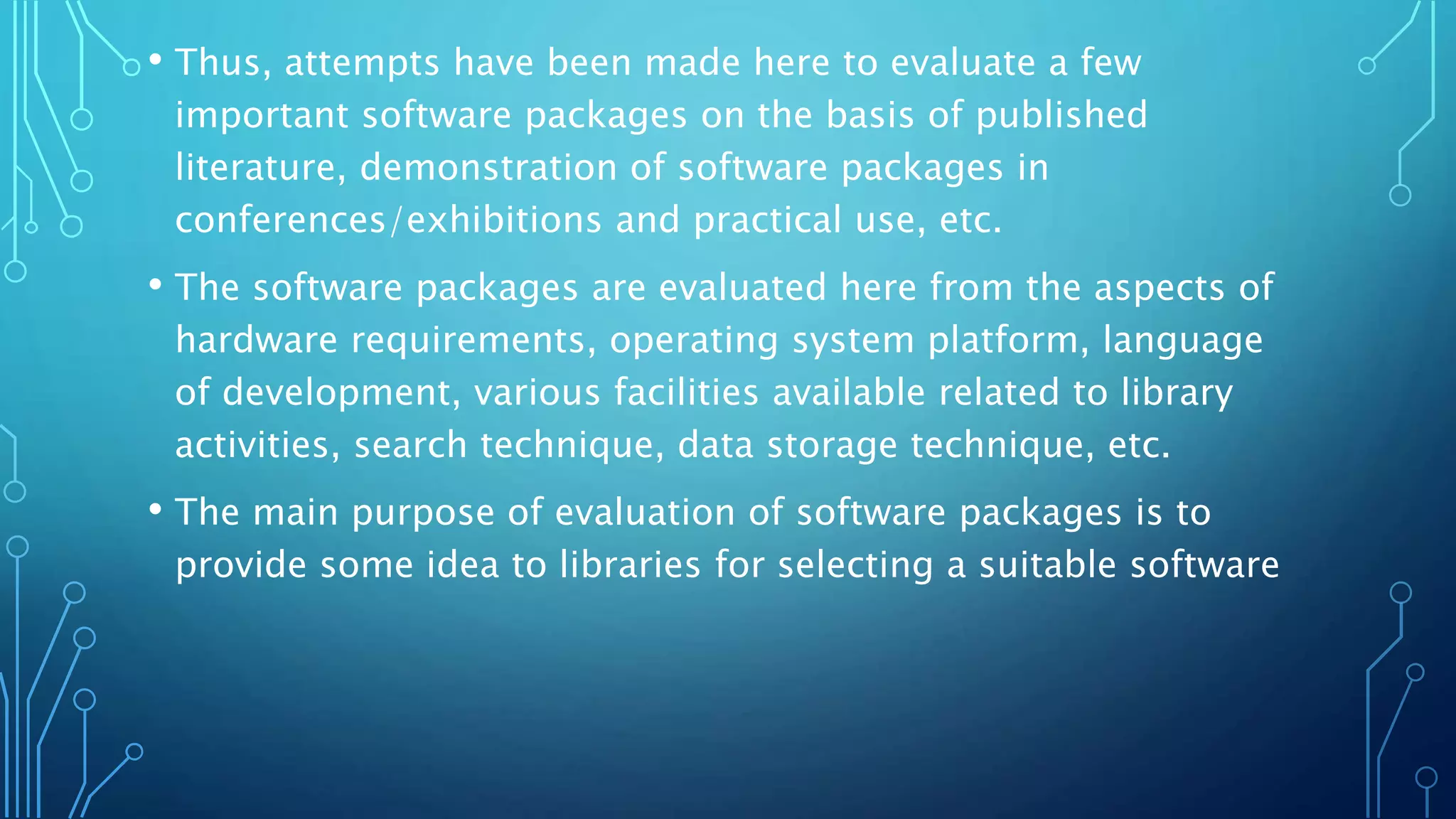 • Thus, attempts have been made here to evaluate a few
important software packages on the basis of published
literature, demonstration of software packages in
conferences/exhibitions and practical use, etc.
• The software packages are evaluated here from the aspects of
hardware requirements, operating system platform, language
of development, various facilities available related to library
activities, search technique, data storage technique, etc.
• The main purpose of evaluation of software packages is to
provide some idea to libraries for selecting a suitable software
 