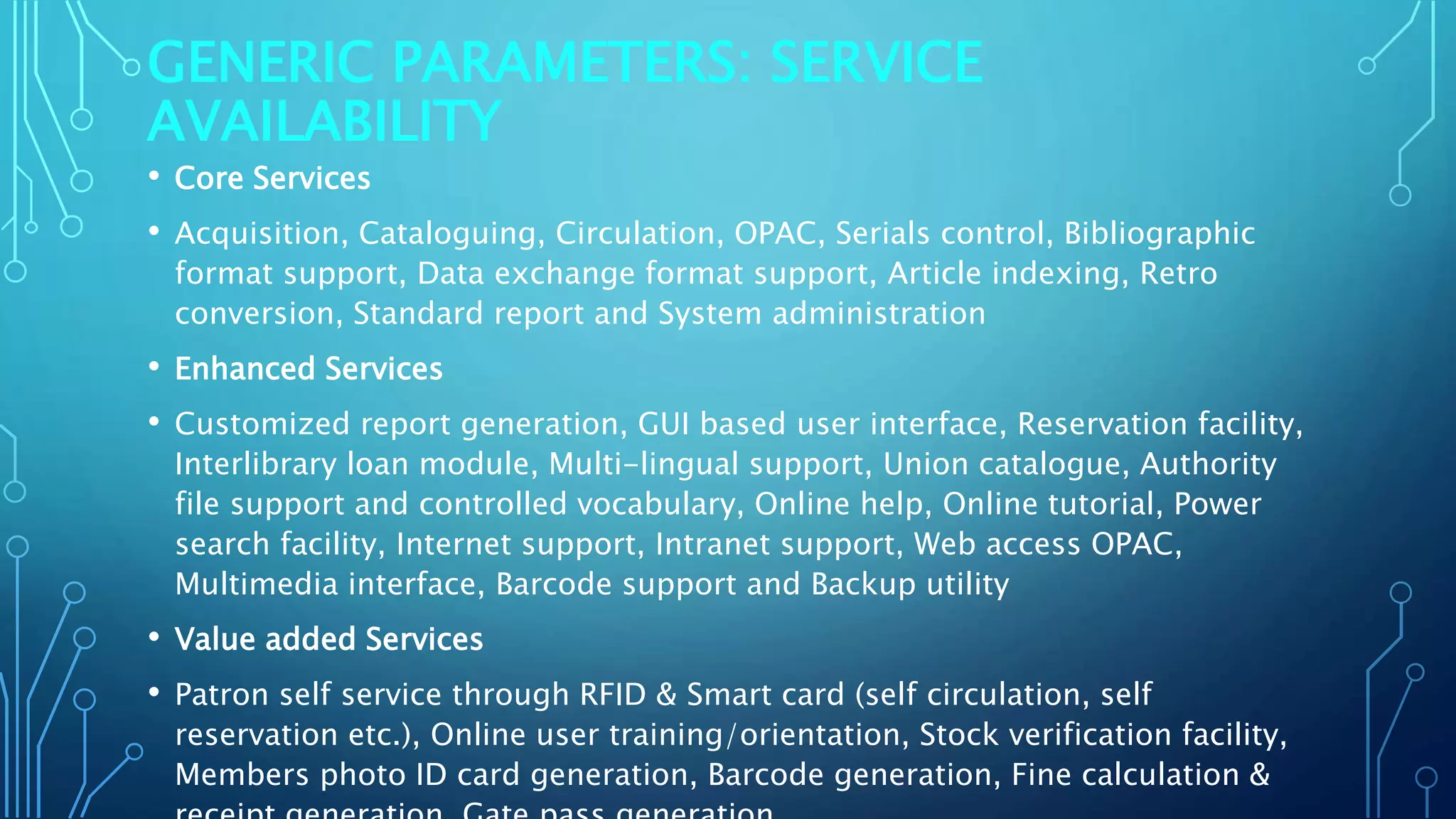 GENERIC PARAMETERS: SERVICE
AVAILABILITY
• Core Services
• Acquisition, Cataloguing, Circulation, OPAC, Serials control, Bibliographic
format support, Data exchange format support, Article indexing, Retro
conversion, Standard report and System administration
• Enhanced Services
• Customized report generation, GUI based user interface, Reservation facility,
Interlibrary loan module, Multi-lingual support, Union catalogue, Authority
file support and controlled vocabulary, Online help, Online tutorial, Power
search facility, Internet support, Intranet support, Web access OPAC,
Multimedia interface, Barcode support and Backup utility
• Value added Services
• Patron self service through RFID & Smart card (self circulation, self
reservation etc.), Online user training/orientation, Stock verification facility,
Members photo ID card generation, Barcode generation, Fine calculation &
 