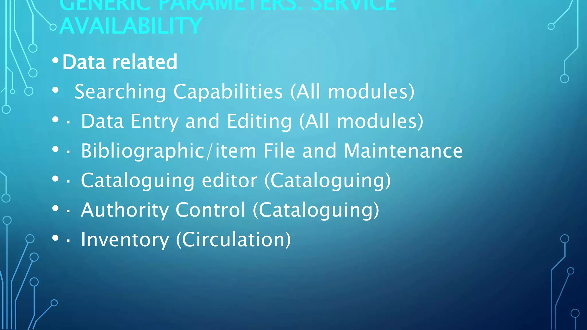 GENERIC PARAMETERS: SERVICE
AVAILABILITY
•Data related
• Searching Capabilities (All modules)
•· Data Entry and Editing (All modules)
•· Bibliographic/item File and Maintenance
•· Cataloguing editor (Cataloguing)
•· Authority Control (Cataloguing)
•· Inventory (Circulation)
 