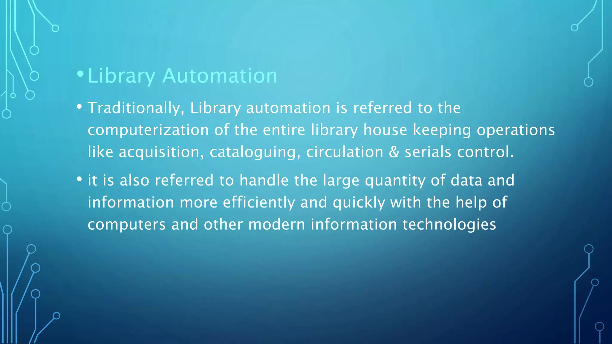 •Library Automation
• Traditionally, Library automation is referred to the
computerization of the entire library house keeping operations
like acquisition, cataloguing, circulation & serials control.
• it is also referred to handle the large quantity of data and
information more efficiently and quickly with the help of
computers and other modern information technologies
 