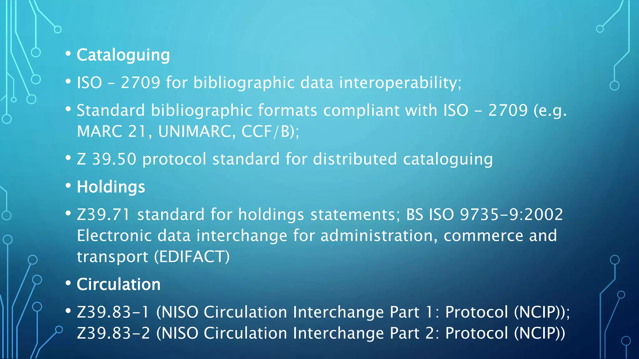 • Cataloguing
• ISO – 2709 for bibliographic data interoperability;
• Standard bibliographic formats compliant with ISO - 2709 (e.g.
MARC 21, UNIMARC, CCF/B);
• Z 39.50 protocol standard for distributed cataloguing
• Holdings
• Z39.71 standard for holdings statements; BS ISO 9735-9:2002
Electronic data interchange for administration, commerce and
transport (EDIFACT)
• Circulation
• Z39.83-1 (NISO Circulation Interchange Part 1: Protocol (NCIP));
Z39.83-2 (NISO Circulation Interchange Part 2: Protocol (NCIP))
 
