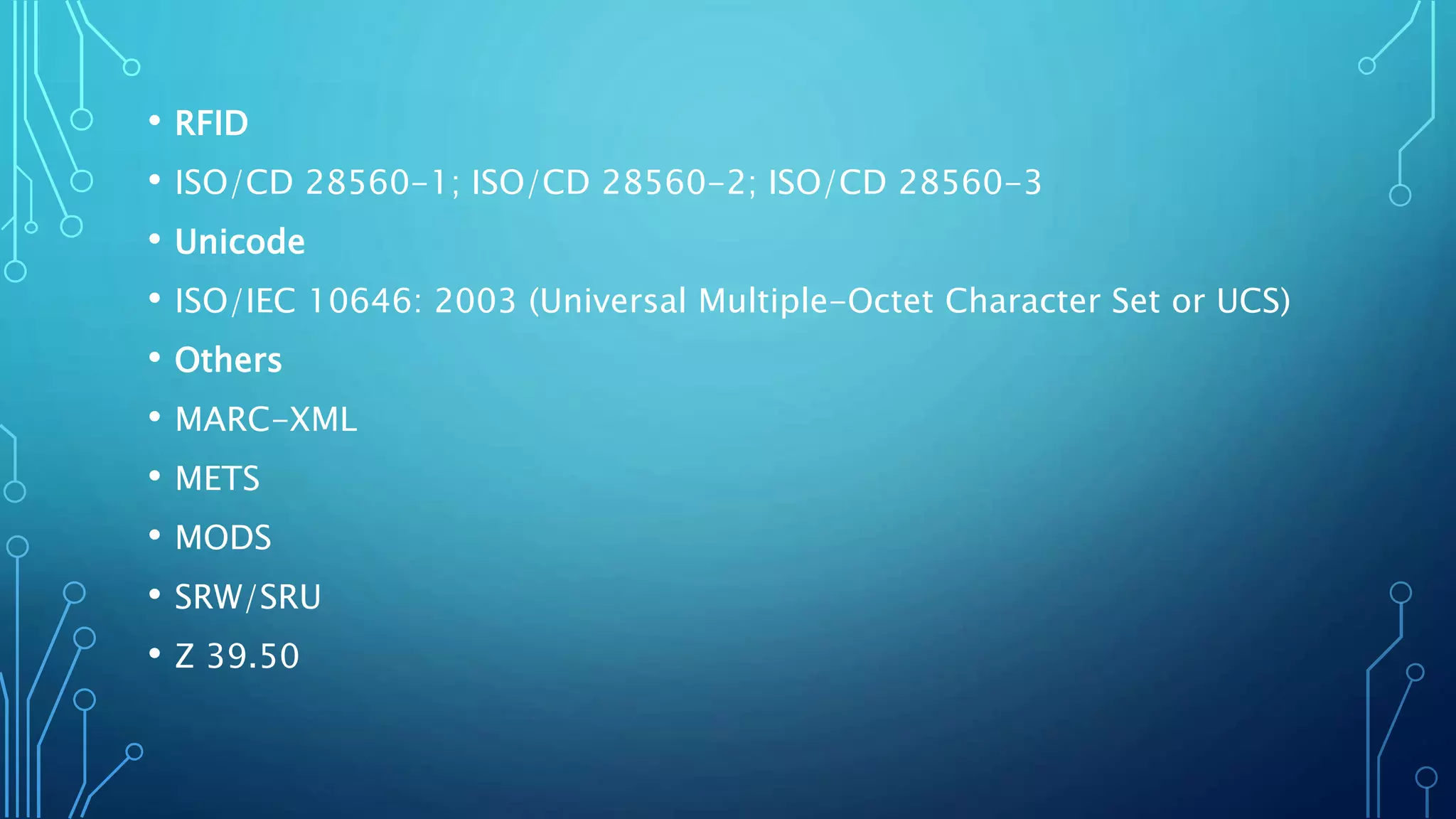 • RFID
• ISO/CD 28560-1; ISO/CD 28560-2; ISO/CD 28560-3
• Unicode
• ISO/IEC 10646: 2003 (Universal Multiple-Octet Character Set or UCS)
• Others
• MARC-XML
• METS
• MODS
• SRW/SRU
• Z 39.50
 
