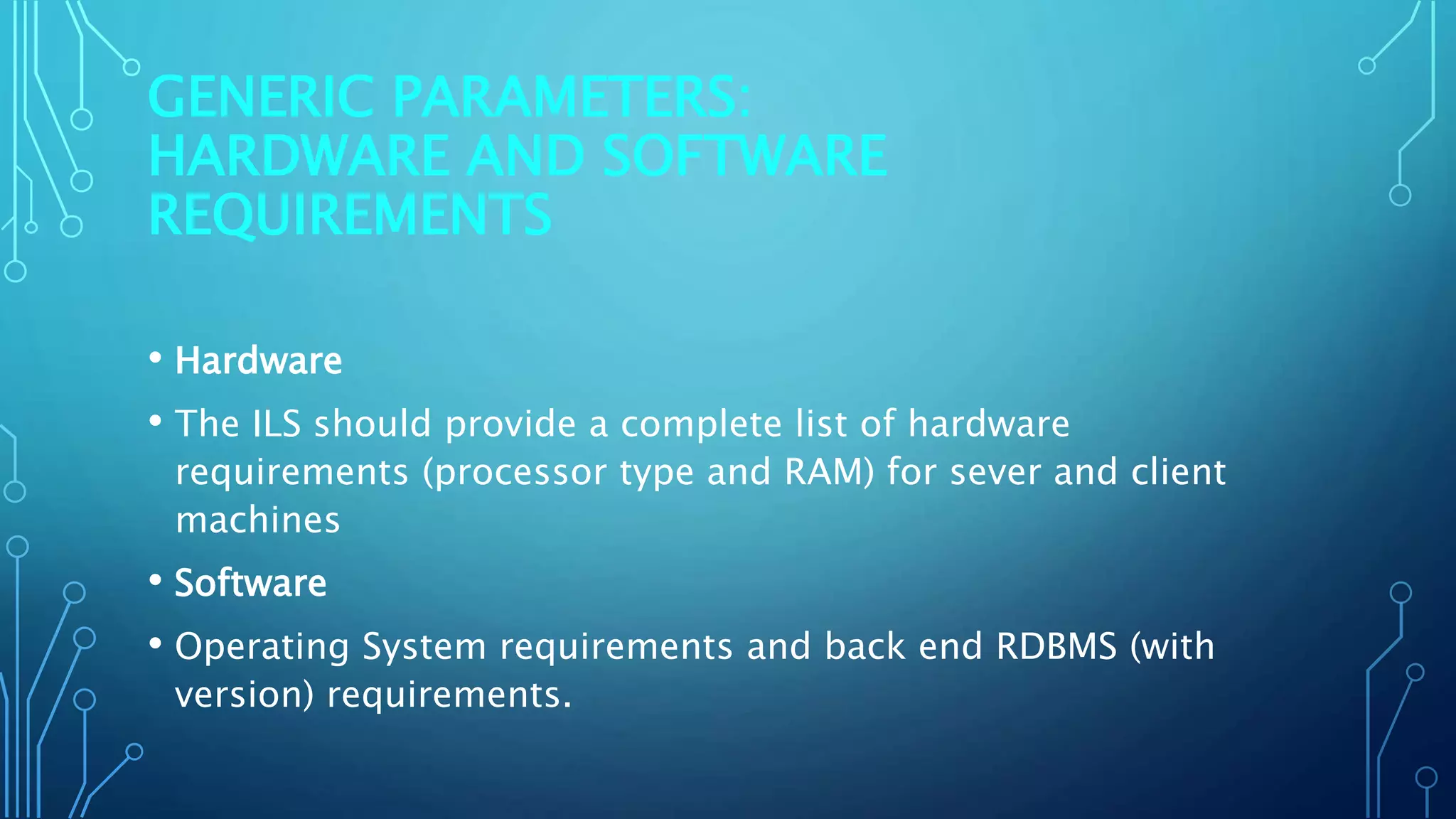 GENERIC PARAMETERS:
HARDWARE AND SOFTWARE
REQUIREMENTS
• Hardware
• The ILS should provide a complete list of hardware
requirements (processor type and RAM) for sever and client
machines
• Software
• Operating System requirements and back end RDBMS (with
version) requirements.
 
