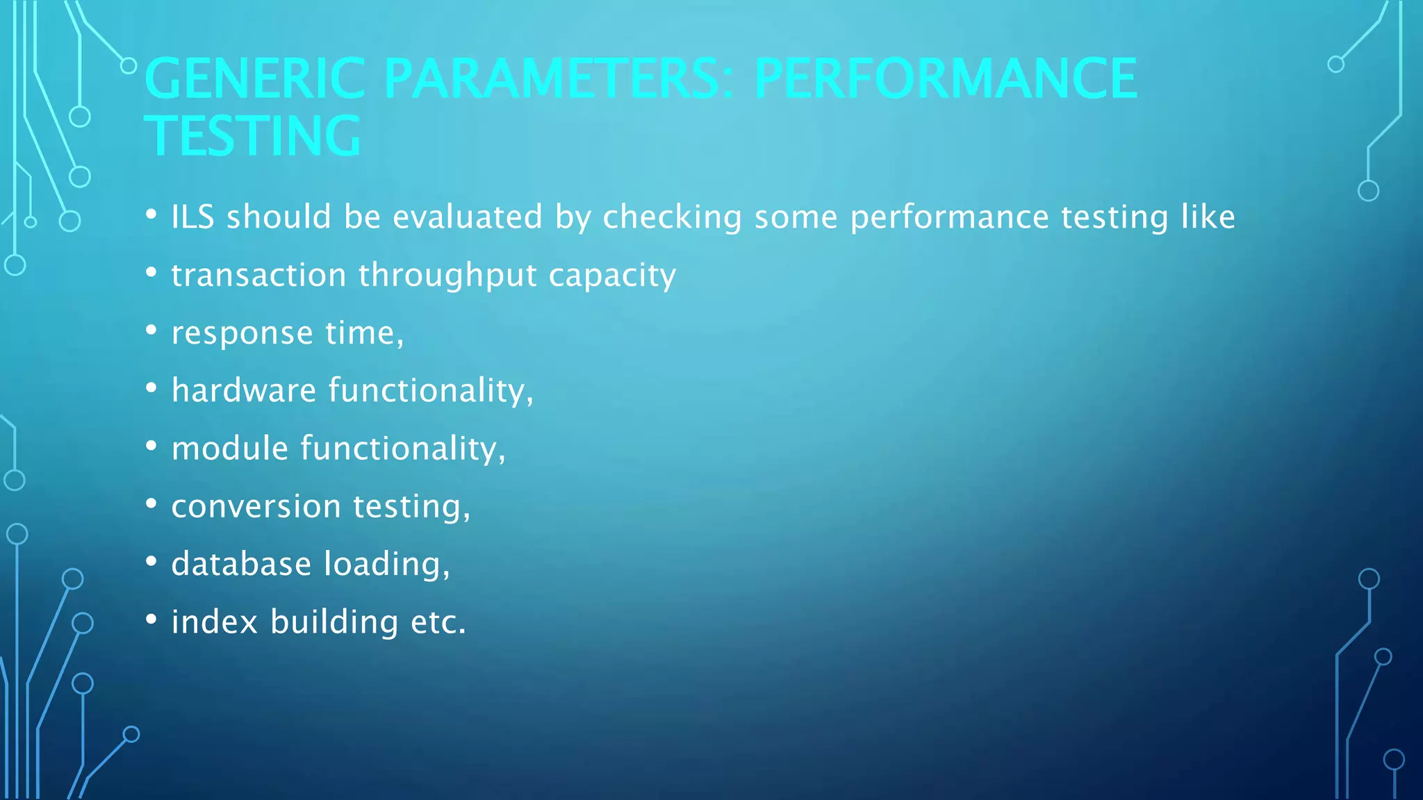GENERIC PARAMETERS: PERFORMANCE
TESTING
• ILS should be evaluated by checking some performance testing like
• transaction throughput capacity
• response time,
• hardware functionality,
• module functionality,
• conversion testing,
• database loading,
• index building etc.
 