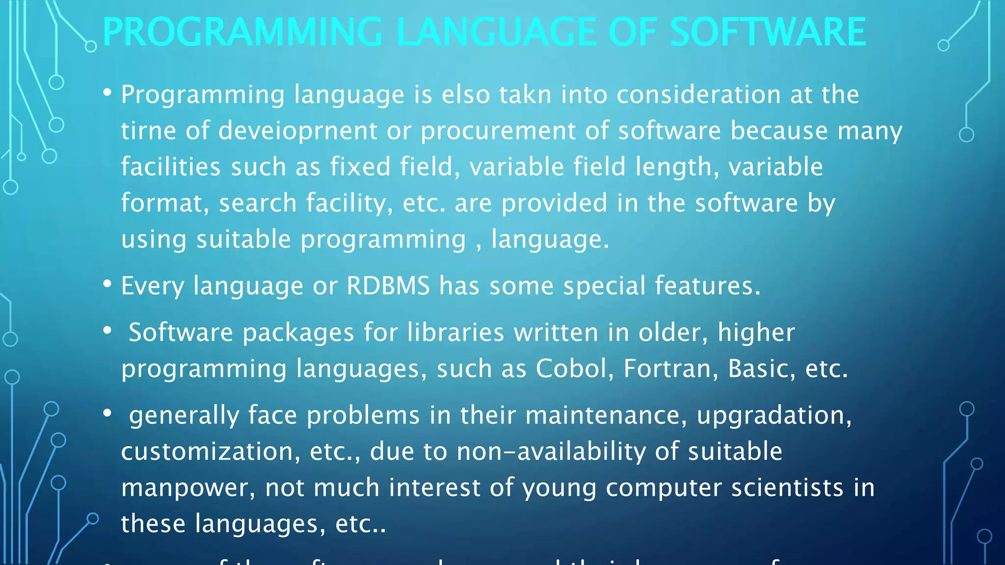 PROGRAMMING LANGUAGE OF SOFTWARE
• Programming language is elso takn into consideration at the
tirne of deveioprnent or procurement of software because many
facilities such as fixed field, variable field length, variable
format, search facility, etc. are provided in the software by
using suitable programming , language.
• Every language or RDBMS has some special features.
• Software packages for libraries written in older, higher
programming languages, such as Cobol, Fortran, Basic, etc.
• generally face problems in their maintenance, upgradation,
customization, etc., due to non-availability of suitable
manpower, not much interest of young computer scientists in
these languages, etc..
 