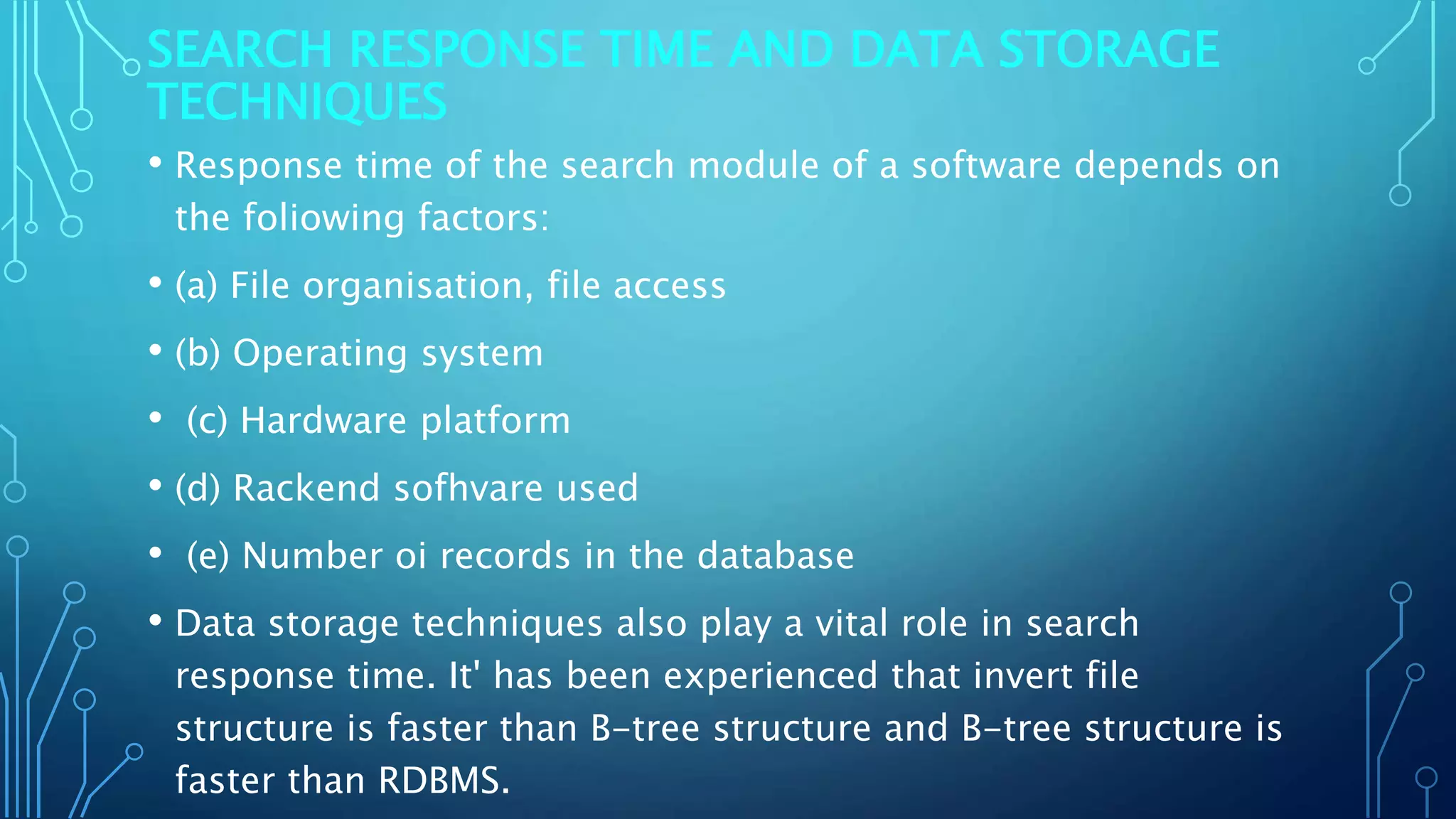 SEARCH RESPONSE TIME AND DATA STORAGE
TECHNIQUES
• Response time of the search module of a software depends on
the foliowing factors:
• (a) File organisation, file access
• (b) Operating system
• (c) Hardware platform
• (d) Rackend sofhvare used
• (e) Number oi records in the database
• Data storage techniques also play a vital role in search
response time. It' has been experienced that invert file
structure is faster than B-tree structure and B-tree structure is
faster than RDBMS.
 