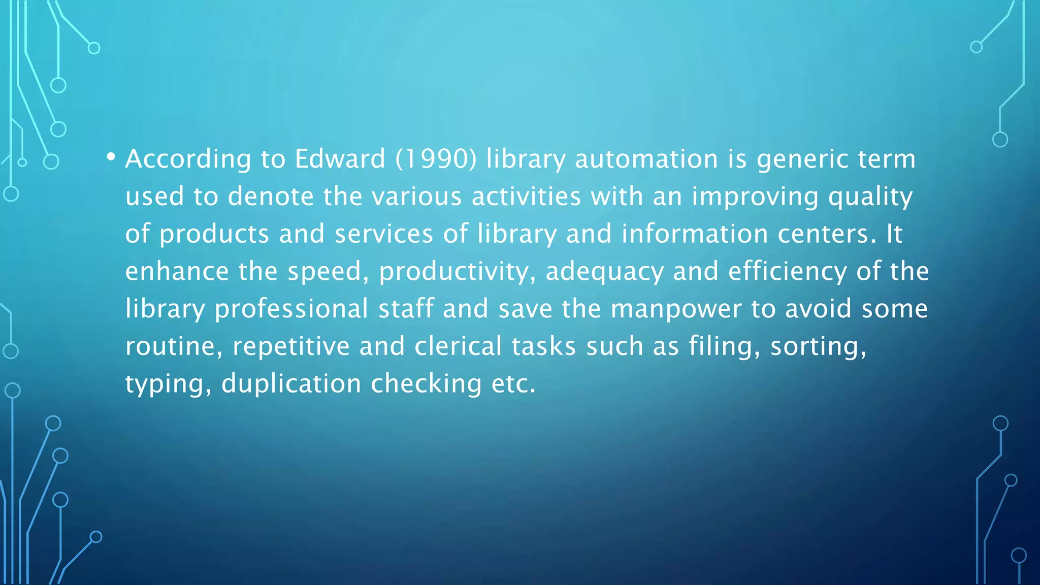• According to Edward (1990) library automation is generic term
used to denote the various activities with an improving quality
of products and services of library and information centers. It
enhance the speed, productivity, adequacy and efficiency of the
library professional staff and save the manpower to avoid some
routine, repetitive and clerical tasks such as filing, sorting,
typing, duplication checking etc.
 