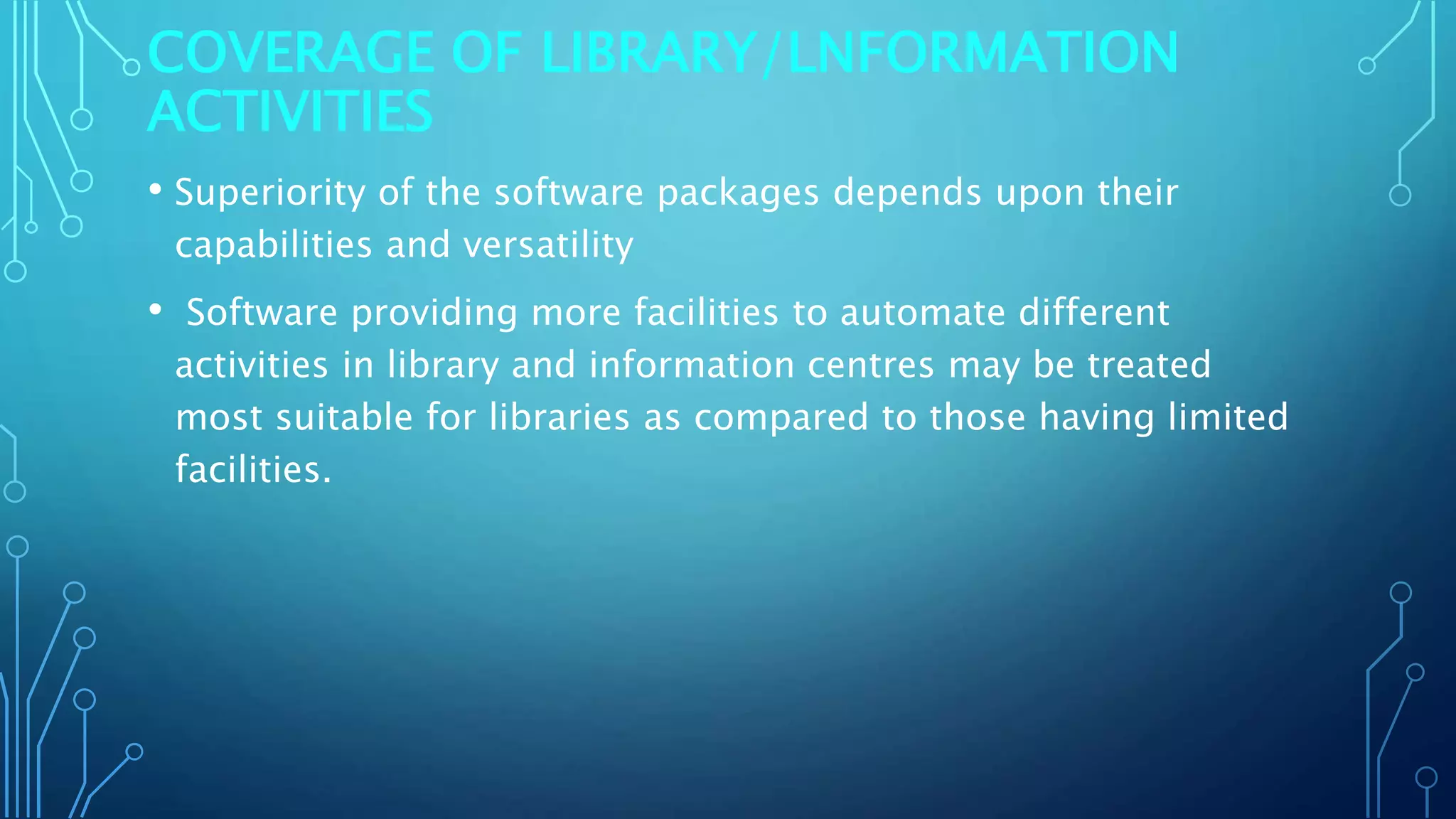 COVERAGE OF LIBRARY/LNFORMATION
ACTIVITIES
• Superiority of the software packages depends upon their
capabilities and versatility
• Software providing more facilities to automate different
activities in library and information centres may be treated
most suitable for libraries as compared to those having limited
facilities.
 