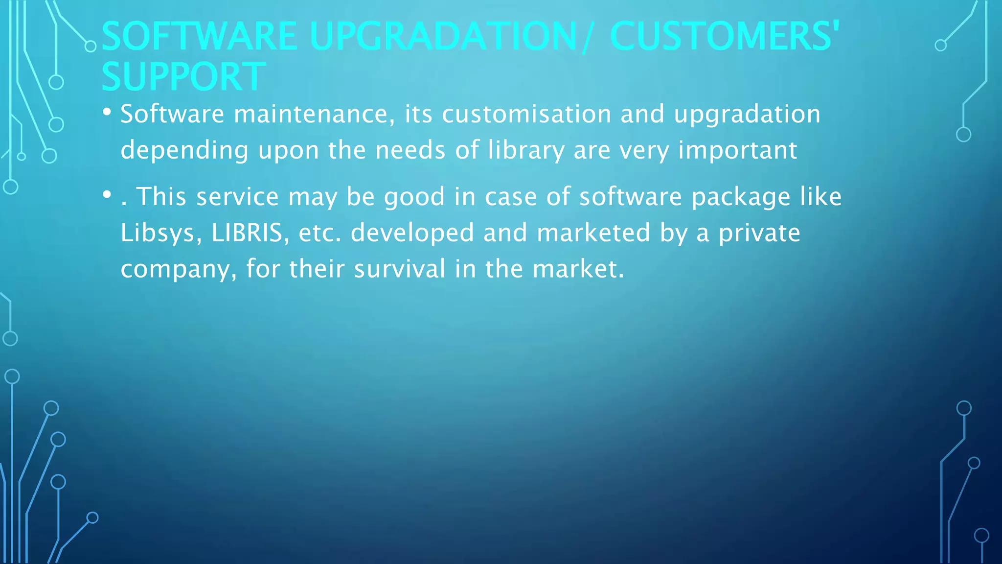 SOFTWARE UPGRADATION/ CUSTOMERS'
SUPPORT
• Software maintenance, its customisation and upgradation
depending upon the needs of library are very important
• . This service may be good in case of software package like
Libsys, LIBRIS, etc. developed and marketed by a private
company, for their survival in the market.
 