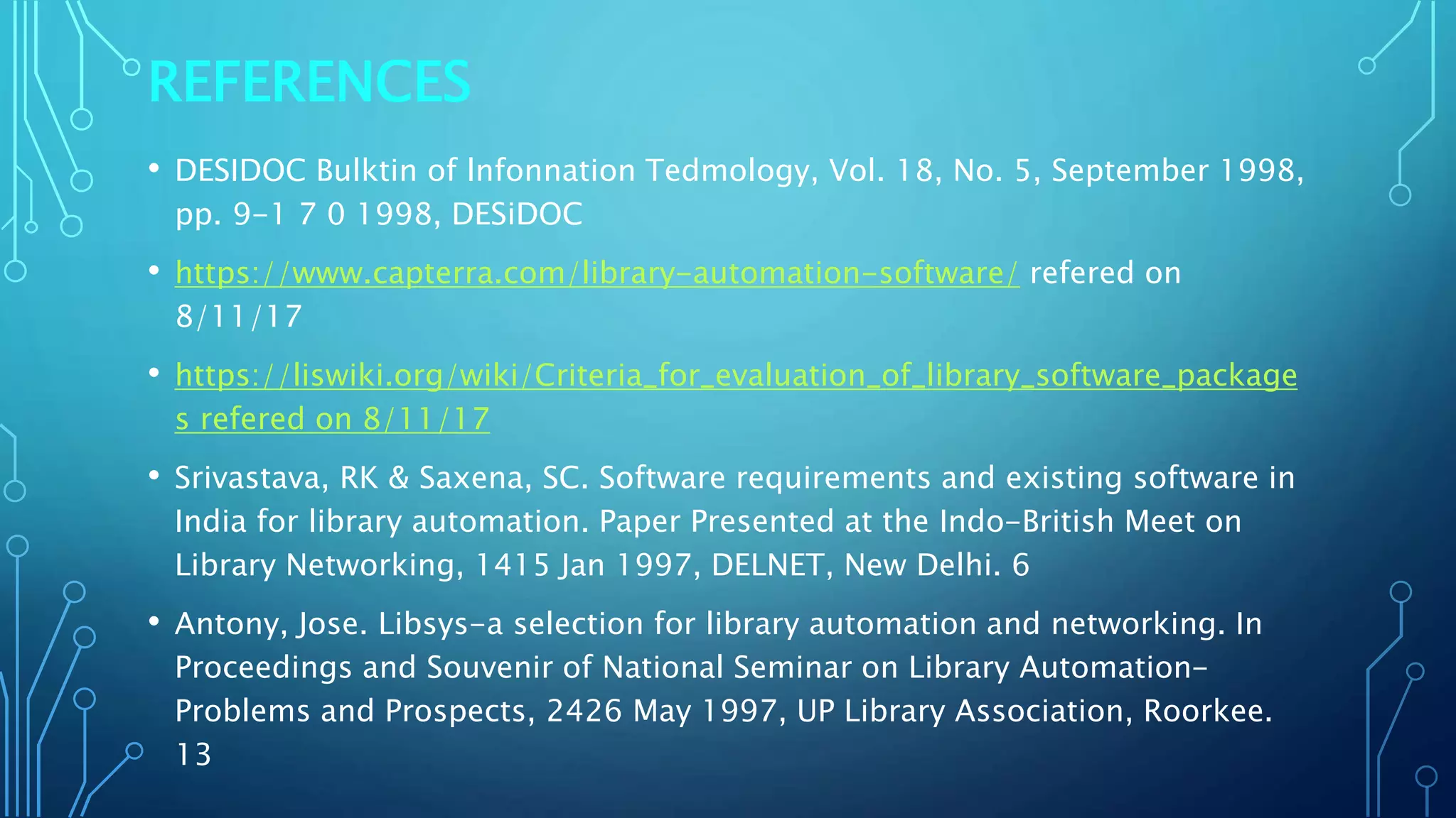 REFERENCES
• DESIDOC Bulktin of lnfonnation Tedmology, Vol. 18, No. 5, September 1998,
pp. 9-1 7 0 1998, DESiDOC
• https://www.capterra.com/library-automation-software/ refered on
8/11/17
• https://liswiki.org/wiki/Criteria_for_evaluation_of_library_software_package
s refered on 8/11/17
• Srivastava, RK & Saxena, SC. Software requirements and existing software in
India for library automation. Paper Presented at the Indo-British Meet on
Library Networking, 1415 Jan 1997, DELNET, New Delhi. 6
• Antony, Jose. Libsys-a selection for library automation and networking. In
Proceedings and Souvenir of National Seminar on Library Automation-
Problems and Prospects, 2426 May 1997, UP Library Association, Roorkee.
13
 