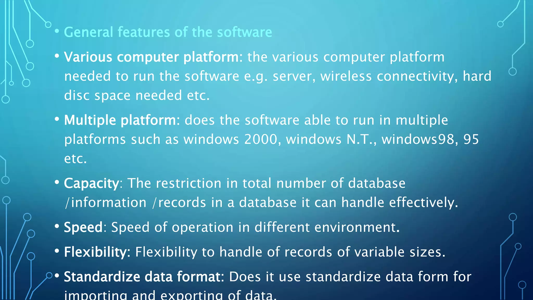 • General features of the software
• Various computer platform: the various computer platform
needed to run the software e.g. server, wireless connectivity, hard
disc space needed etc.
• Multiple platform: does the software able to run in multiple
platforms such as windows 2000, windows N.T., windows98, 95
etc.
• Capacity: The restriction in total number of database
/information /records in a database it can handle effectively.
• Speed: Speed of operation in different environment.
• Flexibility: Flexibility to handle of records of variable sizes.
• Standardize data format: Does it use standardize data form for
 