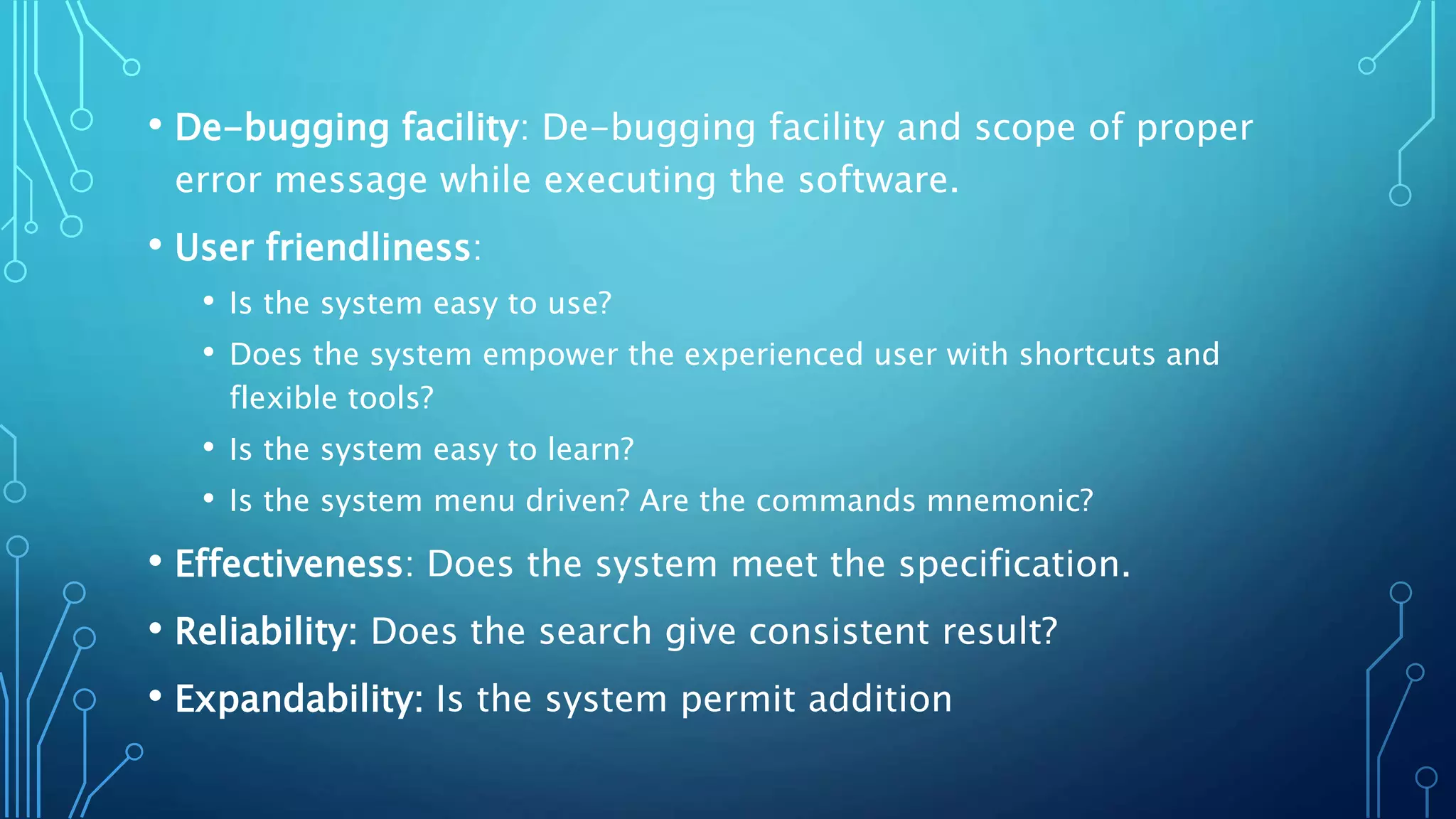 • De-bugging facility: De-bugging facility and scope of proper
error message while executing the software.
• User friendliness:
• Is the system easy to use?
• Does the system empower the experienced user with shortcuts and
flexible tools?
• Is the system easy to learn?
• Is the system menu driven? Are the commands mnemonic?
• Effectiveness: Does the system meet the specification.
• Reliability: Does the search give consistent result?
• Expandability: Is the system permit addition
 