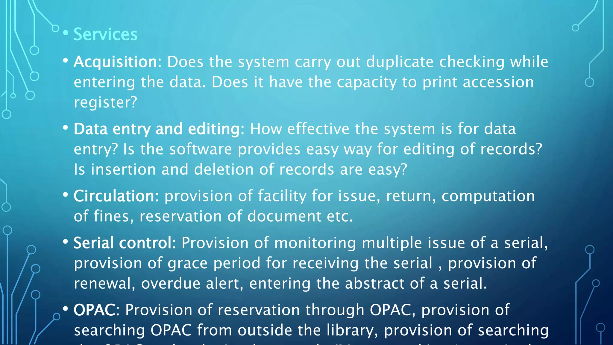 • Services
• Acquisition: Does the system carry out duplicate checking while
entering the data. Does it have the capacity to print accession
register?
• Data entry and editing: How effective the system is for data
entry? Is the software provides easy way for editing of records?
Is insertion and deletion of records are easy?
• Circulation: provision of facility for issue, return, computation
of fines, reservation of document etc.
• Serial control: Provision of monitoring multiple issue of a serial,
provision of grace period for receiving the serial , provision of
renewal, overdue alert, entering the abstract of a serial.
• OPAC: Provision of reservation through OPAC, provision of
searching OPAC from outside the library, provision of searching
 