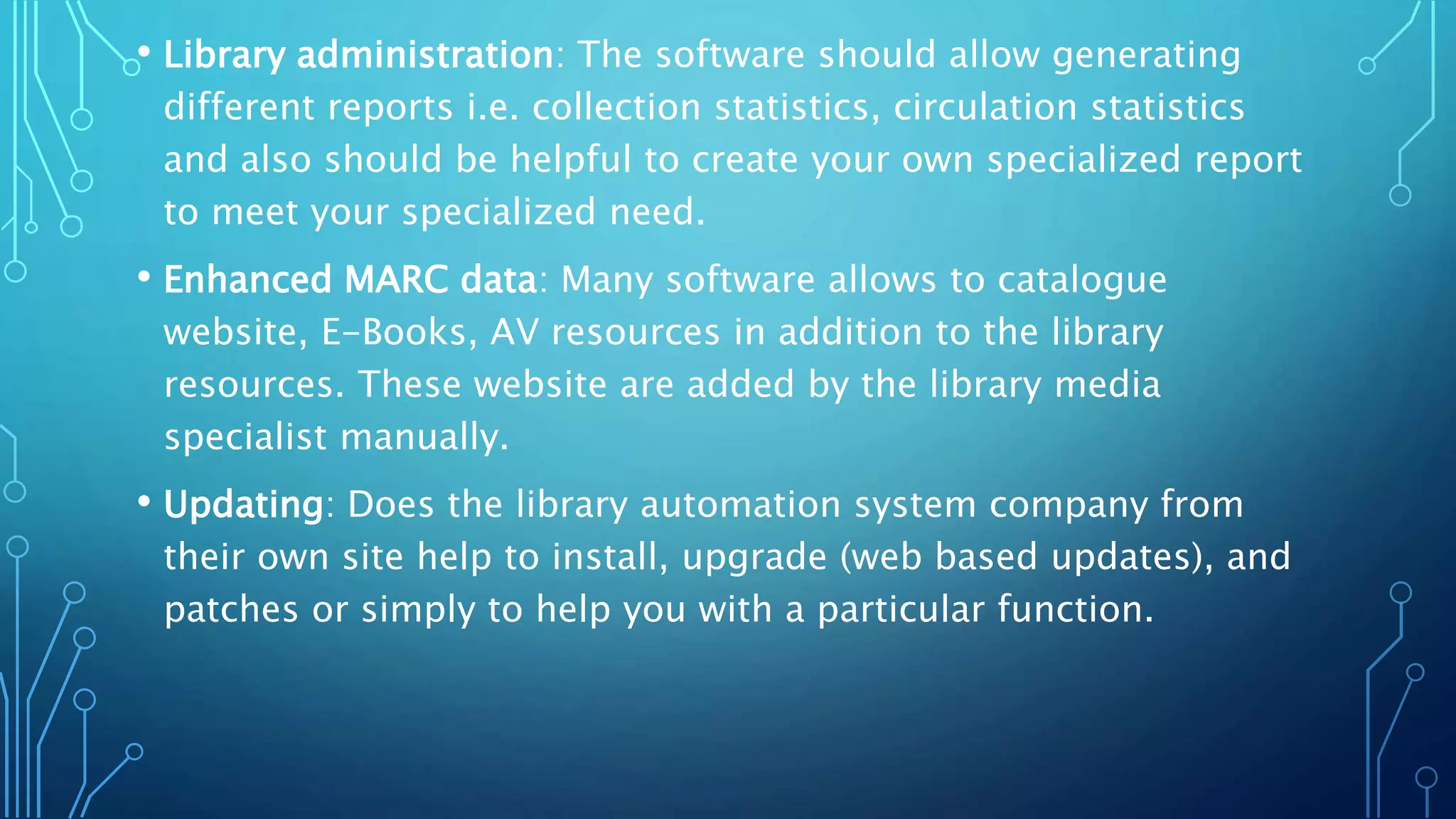 • Library administration: The software should allow generating
different reports i.e. collection statistics, circulation statistics
and also should be helpful to create your own specialized report
to meet your specialized need.
• Enhanced MARC data: Many software allows to catalogue
website, E-Books, AV resources in addition to the library
resources. These website are added by the library media
specialist manually.
• Updating: Does the library automation system company from
their own site help to install, upgrade (web based updates), and
patches or simply to help you with a particular function.
 