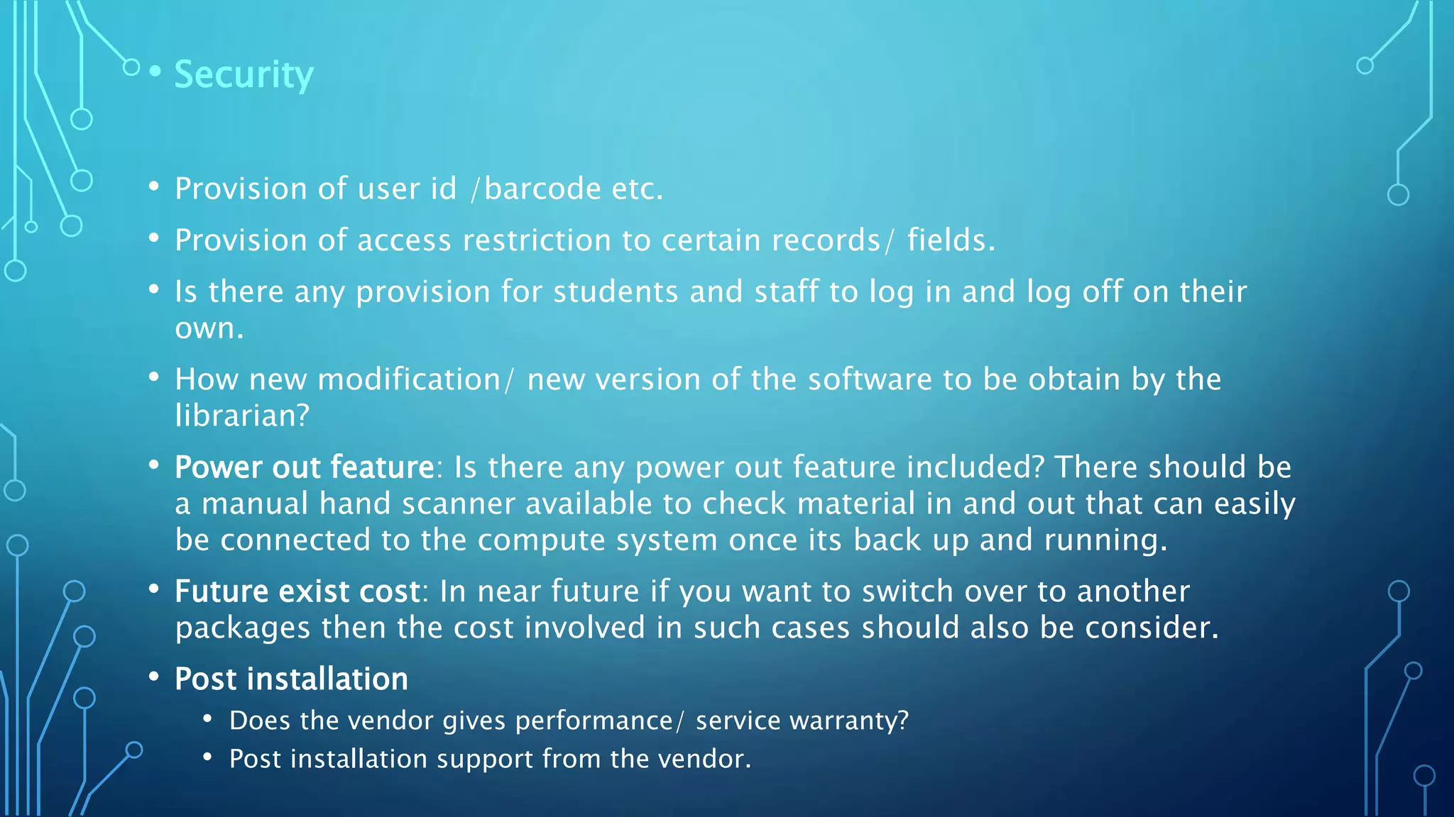 • Security
• Provision of user id /barcode etc.
• Provision of access restriction to certain records/ fields.
• Is there any provision for students and staff to log in and log off on their
own.
• How new modification/ new version of the software to be obtain by the
librarian?
• Power out feature: Is there any power out feature included? There should be
a manual hand scanner available to check material in and out that can easily
be connected to the compute system once its back up and running.
• Future exist cost: In near future if you want to switch over to another
packages then the cost involved in such cases should also be consider.
• Post installation
• Does the vendor gives performance/ service warranty?
• Post installation support from the vendor.
 