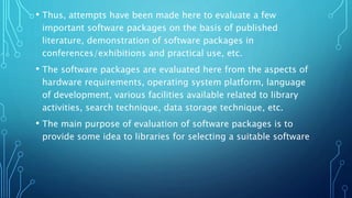 • Thus, attempts have been made here to evaluate a few
important software packages on the basis of published
literature, demonstration of software packages in
conferences/exhibitions and practical use, etc.
• The software packages are evaluated here from the aspects of
hardware requirements, operating system platform, language
of development, various facilities available related to library
activities, search technique, data storage technique, etc.
• The main purpose of evaluation of software packages is to
provide some idea to libraries for selecting a suitable software
 