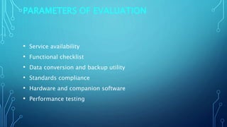 PARAMETERS OF EVALUATION
• Service availability
• Functional checklist
• Data conversion and backup utility
• Standards compliance
• Hardware and companion software
• Performance testing
 