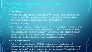 GENERIC PARAMETERS: SERVICE
AVAILABILITY
• Core Services
• Acquisition, Cataloguing, Circulation, OPAC, Serials control, Bibliographic
format support, Data exchange format support, Article indexing, Retro
conversion, Standard report and System administration
• Enhanced Services
• Customized report generation, GUI based user interface, Reservation facility,
Interlibrary loan module, Multi-lingual support, Union catalogue, Authority
file support and controlled vocabulary, Online help, Online tutorial, Power
search facility, Internet support, Intranet support, Web access OPAC,
Multimedia interface, Barcode support and Backup utility
• Value added Services
• Patron self service through RFID & Smart card (self circulation, self
reservation etc.), Online user training/orientation, Stock verification facility,
Members photo ID card generation, Barcode generation, Fine calculation &
 
