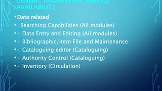 GENERIC PARAMETERS: SERVICE
AVAILABILITY
•Data related
• Searching Capabilities (All modules)
•· Data Entry and Editing (All modules)
•· Bibliographic/item File and Maintenance
•· Cataloguing editor (Cataloguing)
•· Authority Control (Cataloguing)
•· Inventory (Circulation)
 