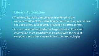 •Library Automation
• Traditionally, Library automation is referred to the
computerization of the entire library house keeping operations
like acquisition, cataloguing, circulation & serials control.
• it is also referred to handle the large quantity of data and
information more efficiently and quickly with the help of
computers and other modern information technologies
 