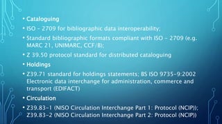 • Cataloguing
• ISO – 2709 for bibliographic data interoperability;
• Standard bibliographic formats compliant with ISO - 2709 (e.g.
MARC 21, UNIMARC, CCF/B);
• Z 39.50 protocol standard for distributed cataloguing
• Holdings
• Z39.71 standard for holdings statements; BS ISO 9735-9:2002
Electronic data interchange for administration, commerce and
transport (EDIFACT)
• Circulation
• Z39.83-1 (NISO Circulation Interchange Part 1: Protocol (NCIP));
Z39.83-2 (NISO Circulation Interchange Part 2: Protocol (NCIP))
 