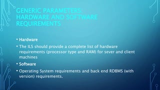 GENERIC PARAMETERS:
HARDWARE AND SOFTWARE
REQUIREMENTS
• Hardware
• The ILS should provide a complete list of hardware
requirements (processor type and RAM) for sever and client
machines
• Software
• Operating System requirements and back end RDBMS (with
version) requirements.
 