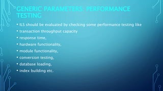 GENERIC PARAMETERS: PERFORMANCE
TESTING
• ILS should be evaluated by checking some performance testing like
• transaction throughput capacity
• response time,
• hardware functionality,
• module functionality,
• conversion testing,
• database loading,
• index building etc.
 