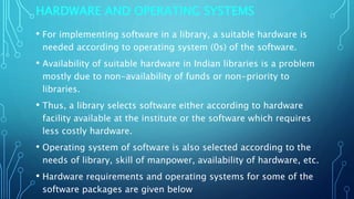 HARDWARE AND OPERATING SYSTEMS
• For implementing software in a library, a suitable hardware is
needed according to operating system (0s) of the software.
• Availability of suitable hardware in Indian libraries is a problem
mostly due to non-availability of funds or non-priority to
libraries.
• Thus, a library selects software either according to hardware
facility available at the institute or the software which requires
less costly hardware.
• Operating system of software is also selected according to the
needs of library, skill of manpower, availability of hardware, etc.
• Hardware requirements and operating systems for some of the
software packages are given below
 