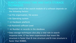 SEARCH RESPONSE TIME AND DATA STORAGE
TECHNIQUES
• Response time of the search module of a software depends on
the foliowing factors:
• (a) File organisation, file access
• (b) Operating system
• (c) Hardware platform
• (d) Rackend sofhvare used
• (e) Number oi records in the database
• Data storage techniques also play a vital role in search
response time. It' has been experienced that invert file
structure is faster than B-tree structure and B-tree structure is
faster than RDBMS.
 