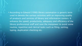 • According to Edward (1990) library automation is generic term
used to denote the various activities with an improving quality
of products and services of library and information centers. It
enhance the speed, productivity, adequacy and efficiency of the
library professional staff and save the manpower to avoid some
routine, repetitive and clerical tasks such as filing, sorting,
typing, duplication checking etc.
 