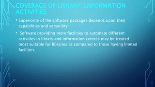 COVERAGE OF LIBRARY/LNFORMATION
ACTIVITIES
• Superiority of the software packages depends upon their
capabilities and versatility
• Software providing more facilities to automate different
activities in library and information centres may be treated
most suitable for libraries as compared to those having limited
facilities.
 