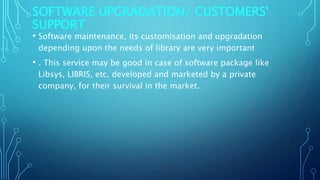 SOFTWARE UPGRADATION/ CUSTOMERS'
SUPPORT
• Software maintenance, its customisation and upgradation
depending upon the needs of library are very important
• . This service may be good in case of software package like
Libsys, LIBRIS, etc. developed and marketed by a private
company, for their survival in the market.
 