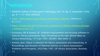 REFERENCES
• DESIDOC Bulktin of lnfonnation Tedmology, Vol. 18, No. 5, September 1998,
pp. 9-1 7 0 1998, DESiDOC
• https://www.capterra.com/library-automation-software/ refered on
8/11/17
• https://liswiki.org/wiki/Criteria_for_evaluation_of_library_software_package
s refered on 8/11/17
• Srivastava, RK & Saxena, SC. Software requirements and existing software in
India for library automation. Paper Presented at the Indo-British Meet on
Library Networking, 1415 Jan 1997, DELNET, New Delhi. 6
• Antony, Jose. Libsys-a selection for library automation and networking. In
Proceedings and Souvenir of National Seminar on Library Automation-
Problems and Prospects, 2426 May 1997, UP Library Association, Roorkee.
13
 