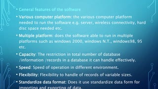 • General features of the software
• Various computer platform: the various computer platform
needed to run the software e.g. server, wireless connectivity, hard
disc space needed etc.
• Multiple platform: does the software able to run in multiple
platforms such as windows 2000, windows N.T., windows98, 95
etc.
• Capacity: The restriction in total number of database
/information /records in a database it can handle effectively.
• Speed: Speed of operation in different environment.
• Flexibility: Flexibility to handle of records of variable sizes.
• Standardize data format: Does it use standardize data form for
 